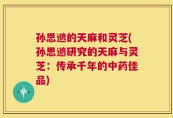 孙思邈的天麻和灵芝(孙思邈研究的天麻与灵芝：传承千年的中药佳品)