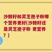 沙棘籽和灵芝孢子粉哪个营养更好(沙棘籽还是灵芝孢子粉 更营养？)
