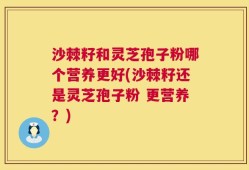 沙棘籽和灵芝孢子粉哪个营养更好(沙棘籽还是灵芝孢子粉 更营养？)