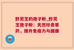 野灵芝的孢子粉_野灵芝孢子粉：天然珍贵草药，提升免疫力与健康