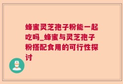 蜂蜜灵芝孢子粉能一起吃吗_蜂蜜与灵芝孢子粉搭配食用的可行性探讨