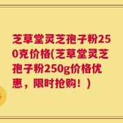 芝草堂灵芝孢子粉250克价格(芝草堂灵芝孢子粉250g价格优惠，限时抢购！)