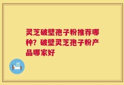 灵芝破壁孢子粉推荐哪种？破壁灵芝孢子粉产品哪家好