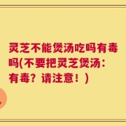 灵芝不能煲汤吃吗有毒吗(不要把灵芝煲汤：有毒？请注意！)
