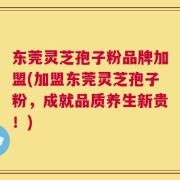 东莞灵芝孢子粉品牌加盟(加盟东莞灵芝孢子粉，成就品质养生新贵！)