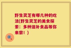野生灵芝有哪几种的吃法(野生灵芝的美食探索：多种滋补食品等你来尝！)