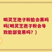 喝灵芝孢子粉脸会黑吗吗(喝灵芝孢子粉会导致脸部变黑吗？)