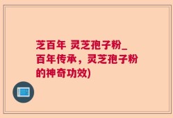 芝百年 灵芝孢子粉_百年传承，灵芝孢子粉的神奇功效)