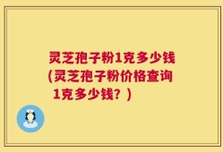 灵芝孢子粉1克多少钱(灵芝孢子粉价格查询 1克多少钱？)