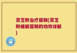 灵芝粉治疗尿频(灵芝粉缓解尿频的功效详解)