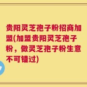 贵阳灵芝孢子粉招商加盟(加盟贵阳灵芝孢子粉，做灵芝孢子粉生意不可错过)