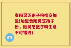 贵阳灵芝孢子粉招商加盟(加盟贵阳灵芝孢子粉，做灵芝孢子粉生意不可错过)