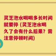灵芝泡水喝喝多长时间就要停 (灵芝泡水喝久了会有什么后果？需注意停顿时间)