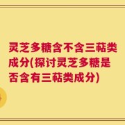 灵芝多糖含不含三萜类成分(探讨灵芝多糖是否含有三萜类成分)