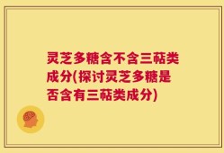灵芝多糖含不含三萜类成分(探讨灵芝多糖是否含有三萜类成分)