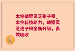 太空破壁灵芝孢子粉_太空科技助力，破壁灵芝孢子粉全新升级，高效吸收
