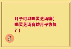 月子可以喝灵芝汤嘛(喝灵芝汤有益月子恢复？)
