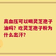 高血压可以喝灵芝孢子油吗？吃灵芝孢子粉为什么出汗？