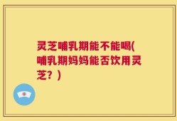 灵芝哺乳期能不能喝(哺乳期妈妈能否饮用灵芝？)