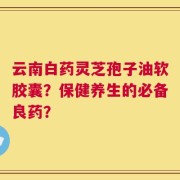 云南白药灵芝孢子油软胶囊？保健养生的必备良药？