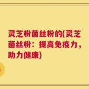 灵芝粉菌丝粉的(灵芝菌丝粉：提高免疫力，助力健康)
