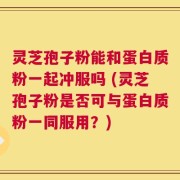 灵芝孢子粉能和蛋白质粉一起冲服吗 (灵芝孢子粉是否可与蛋白质粉一同服用？)