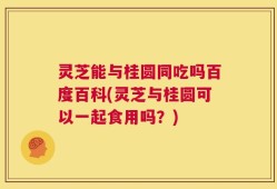 灵芝能与桂圆同吃吗百度百科(灵芝与桂圆可以一起食用吗？)