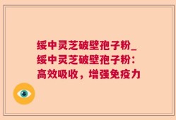 绥中灵芝破壁孢子粉_绥中灵芝破壁孢子粉：高效吸收，增强免疫力