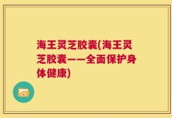 海王灵芝胶囊(海王灵芝胶囊——全面保护身体健康)