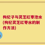 枸杞子与灵芝红枣泡水(枸杞灵芝红枣水的制作方法)