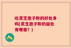 吃灵芝孢子粉的好处多吗(灵芝孢子粉的益处有哪些？)