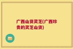 广西山货灵芝(广西珍贵的灵芝山货)