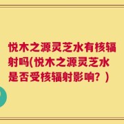 悦木之源灵芝水有核辐射吗(悦木之源灵芝水是否受核辐射影响？)