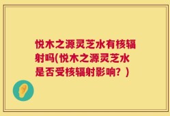 悦木之源灵芝水有核辐射吗(悦木之源灵芝水是否受核辐射影响？)