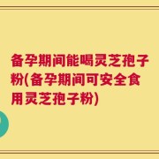 备孕期间能喝灵芝孢子粉(备孕期间可安全食用灵芝孢子粉)