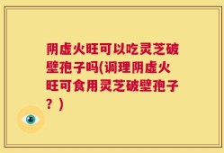 阴虚火旺可以吃灵芝破壁孢子吗(调理阴虚火旺可食用灵芝破壁孢子？)