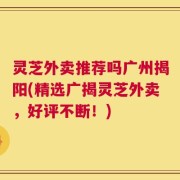 灵芝外卖推荐吗广州揭阳(精选广揭灵芝外卖，好评不断！)