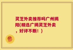 灵芝外卖推荐吗广州揭阳(精选广揭灵芝外卖，好评不断！)