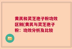 黄芪和灵芝孢子粉功效区别(黄芪与灵芝孢子粉：功效分析及比较