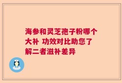 海参和灵芝孢子粉哪个大补 功效对比助您了解二者滋补差异