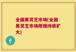全国黑灵芝市场(全国黑灵芝市场规模持续扩大)
