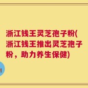 浙江钱王灵芝孢子粉(浙江钱王推出灵芝孢子粉，助力养生保健)