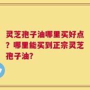 灵芝孢子油哪里买好点？哪里能买到正宗灵芝孢子油？