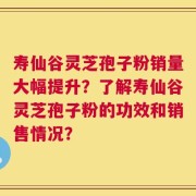 寿仙谷灵芝孢子粉销量大幅提升？了解寿仙谷灵芝孢子粉的功效和销售情况？