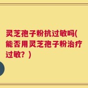 灵芝孢子粉抗过敏吗(能否用灵芝孢子粉治疗过敏？)