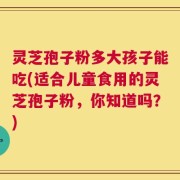 灵芝孢子粉多大孩子能吃(适合儿童食用的灵芝孢子粉，你知道吗？)