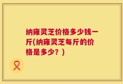 纳雍灵芝价格多少钱一斤(纳雍灵芝每斤的价格是多少？)