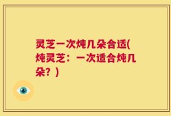 灵芝一次炖几朵合适(炖灵芝：一次适合炖几朵？)
