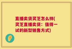 直播卖货灵芝怎么样(灵芝直播卖货：值得一试的新型销售方式)