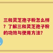 三和灵芝孢子粉怎么样？了解三和灵芝孢子粉的功效与使用方法？